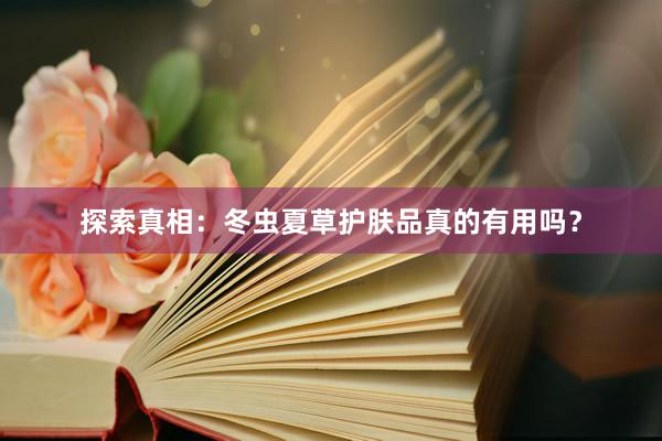 探索真相：冬虫夏草护肤品真的有用吗？