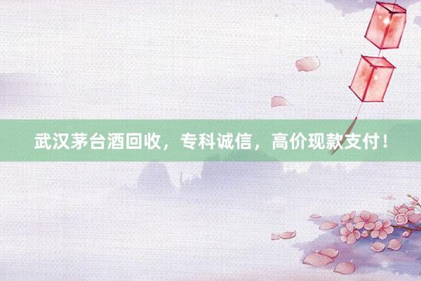 武汉茅台酒回收，专科诚信，高价现款支付！